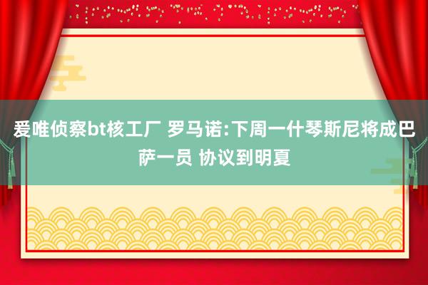 爰唯侦察bt核工厂 罗马诺:下周一什琴斯尼将成巴萨一员 协议到明夏