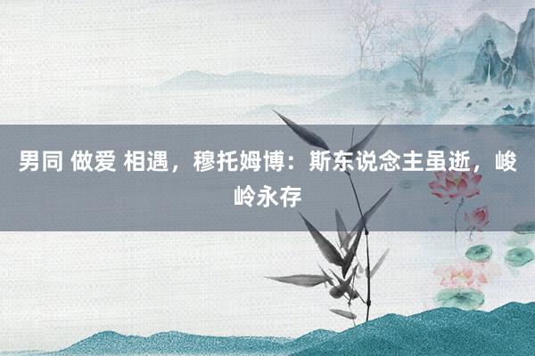 男同 做爱 相遇，穆托姆博：斯东说念主虽逝，峻岭永存