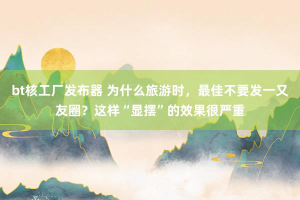 bt核工厂发布器 为什么旅游时，最佳不要发一又友圈？这样“显摆”的效果很严重