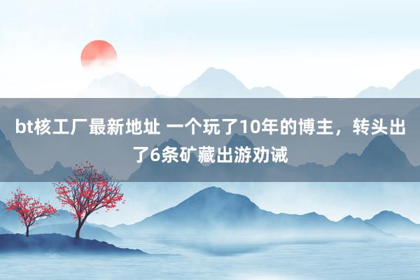 bt核工厂最新地址 一个玩了10年的博主，转头出了6条矿藏出游劝诫