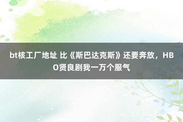 bt核工厂地址 比《斯巴达克斯》还要奔放，HBO贤良剧我一万个服气