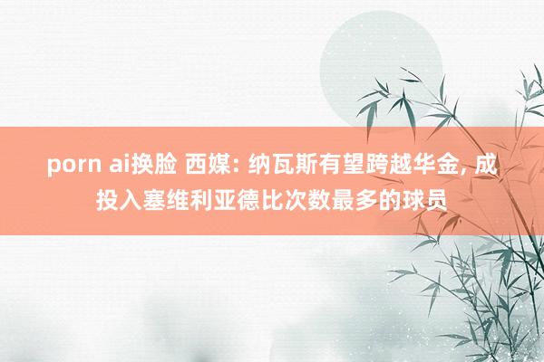 porn ai换脸 西媒: 纳瓦斯有望跨越华金， 成投入塞维利亚德比次数最多的球员