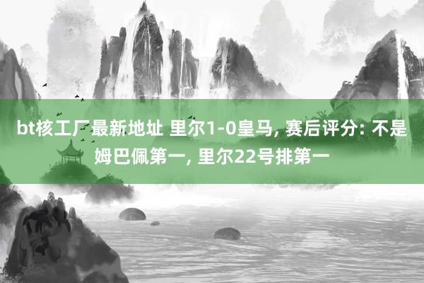 bt核工厂最新地址 里尔1-0皇马， 赛后评分: 不是姆巴佩第一， 里尔22号排第一