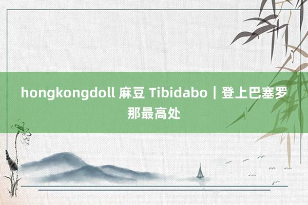 hongkongdoll 麻豆 Tibidabo｜登上巴塞罗那最高处