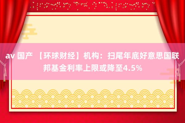 av 国产 【环球财经】机构：扫尾年底好意思国联邦基金利率上限或降至4.5%