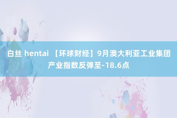 白丝 hentai 【环球财经】9月澳大利亚工业集团产业指数反弹至-18.6点