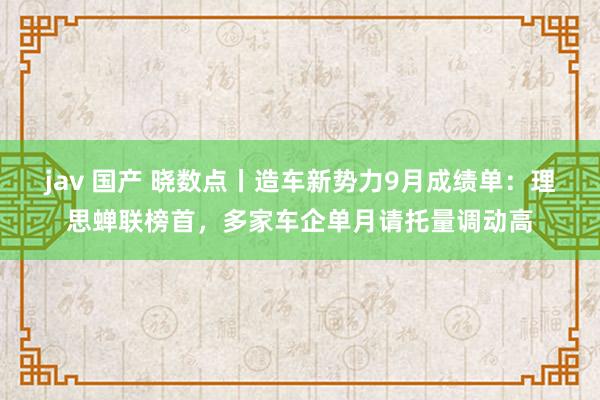 jav 国产 晓数点丨造车新势力9月成绩单：理思蝉联榜首，多家车企单月请托量调动高