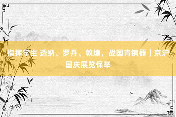 指挥学生 透纳、罗丹、敦煌，战国青铜器｜京沪国庆展览保举