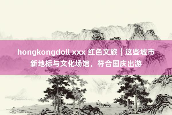 hongkongdoll xxx 红色文旅｜这些城市新地标与文化场馆，符合国庆出游