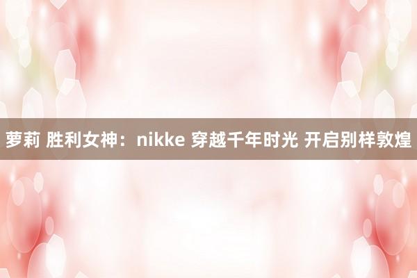 萝莉 胜利女神：nikke 穿越千年时光 开启别样敦煌