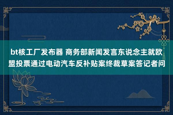 bt核工厂发布器 商务部新闻发言东说念主就欧盟投票通过电动汽车反补贴案终裁草案答记者问