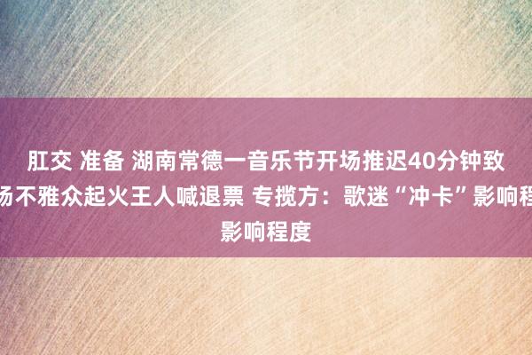 肛交 准备 湖南常德一音乐节开场推迟40分钟致现场不雅众起火王人喊退票 专揽方：歌迷“冲卡”影响程度