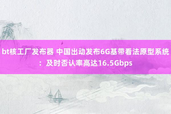 bt核工厂发布器 中国出动发布6G基带看法原型系统：及时否认率高达16.5Gbps