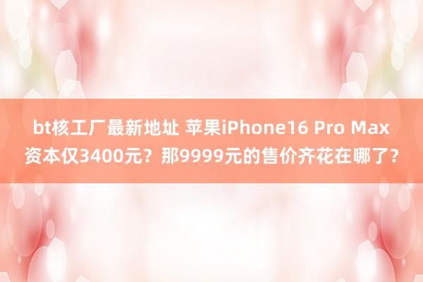 bt核工厂最新地址 苹果iPhone16 Pro Max资本仅3400元？那9999元的售价齐花在哪了？