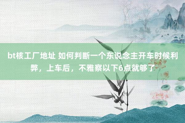 bt核工厂地址 如何判断一个东说念主开车时候利弊，上车后，不雅察以下6点就够了