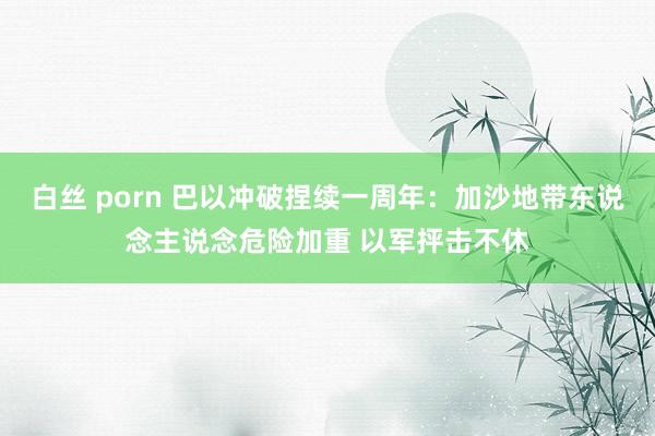 白丝 porn 巴以冲破捏续一周年：加沙地带东说念主说念危险加重 以军抨击不休