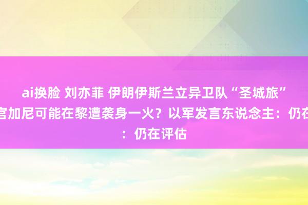 ai换脸 刘亦菲 伊朗伊斯兰立异卫队“圣城旅”指导官加尼可能在黎遭袭身一火？以军发言东说念主：仍在评估