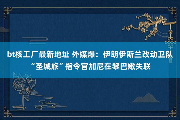 bt核工厂最新地址 外媒爆：伊朗伊斯兰改动卫队“圣城旅”指令官加尼在黎巴嫩失联