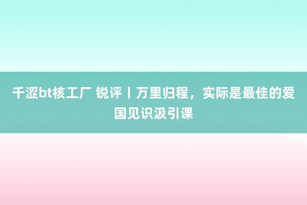 千涩bt核工厂 锐评丨万里归程，实际是最佳的爱国见识汲引课