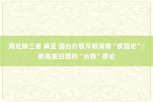 周处除三害 麻豆 国台办驳斥赖清德“故国论”：新瓶装旧酒的“台独”谬论