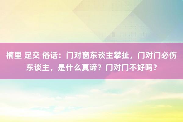 楠里 足交 俗话：门对窗东谈主攀扯，门对门必伤东谈主，是什么真谛？门对门不好吗？