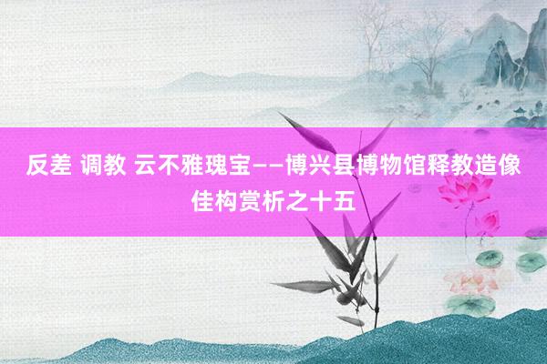 反差 调教 云不雅瑰宝——博兴县博物馆释教造像佳构赏析之十五