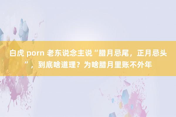 白虎 porn 老东说念主说“腊月忌尾，正月忌头”，到底啥道理？为啥腊月里账不外年