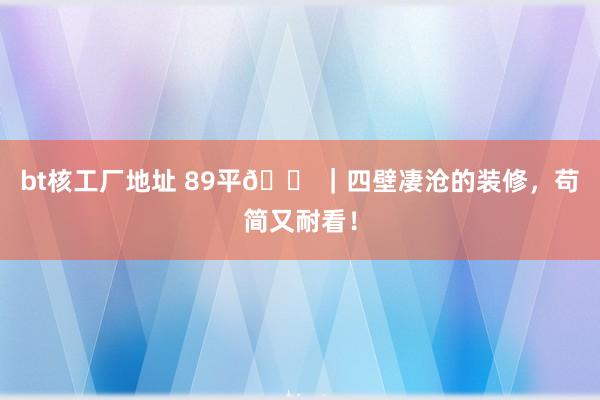 bt核工厂地址 89平🏠｜四壁凄沧的装修，苟简又耐看！