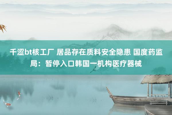 千涩bt核工厂 居品存在质料安全隐患 国度药监局：暂停入口韩国一机构医疗器械