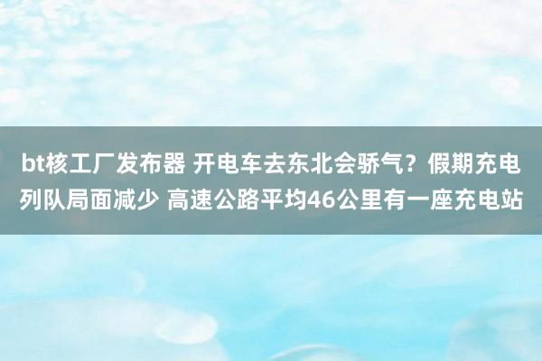 bt核工厂发布器 开电车去东北会骄气？假期充电列队局面减少 高速公路平均46公里有一座充电站