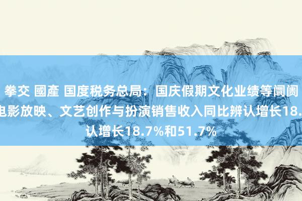 拳交 國產 国度税务总局：国庆假期文化业绩等阛阓破钞活跃，电影放映、文艺创作与扮演销售收入同比辨认增长18.7%和51.7%