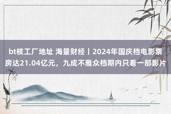 bt核工厂地址 海量财经丨2024年国庆档电影票房达21.04亿元，九成不雅众档期内只看一部影片