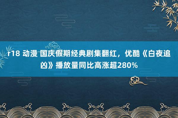 r18 动漫 国庆假期经典剧集翻红，优酷《白夜追凶》播放量同比高涨超280%