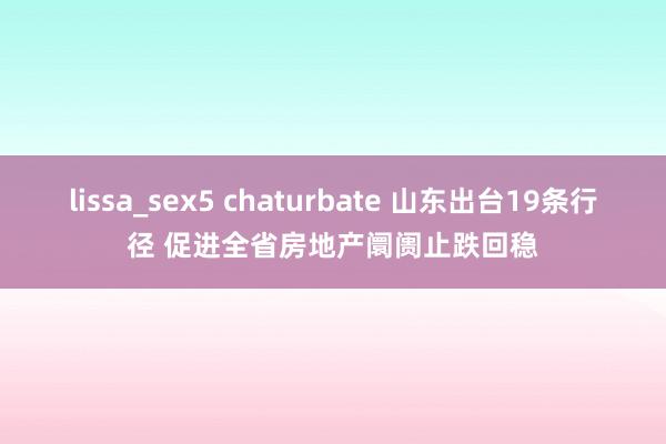 lissa_sex5 chaturbate 山东出台19条行径 促进全省房地产阛阓止跌回稳