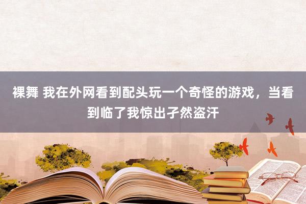 裸舞 我在外网看到配头玩一个奇怪的游戏，当看到临了我惊出孑然盗汗