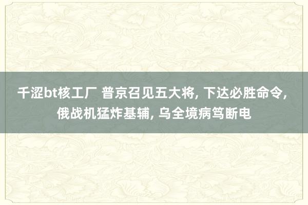 千涩bt核工厂 普京召见五大将, 下达必胜命令, 俄战机猛炸基辅, 乌全境病笃断电