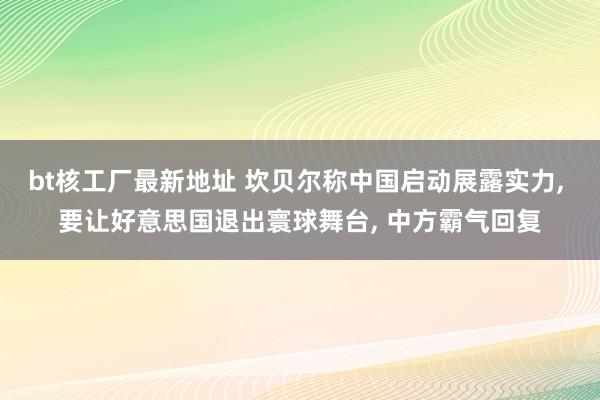 bt核工厂最新地址 坎贝尔称中国启动展露实力， 要让好意思国退出寰球舞台， 中方霸气回复