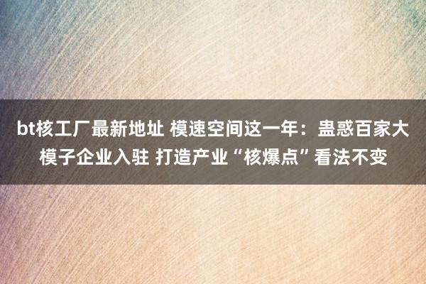 bt核工厂最新地址 模速空间这一年：蛊惑百家大模子企业入驻 打造产业“核爆点”看法不变