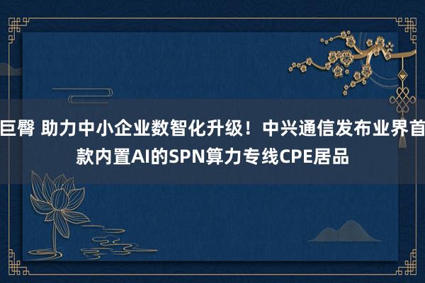 巨臀 助力中小企业数智化升级！中兴通信发布业界首款内置AI的SPN算力专线CPE居品