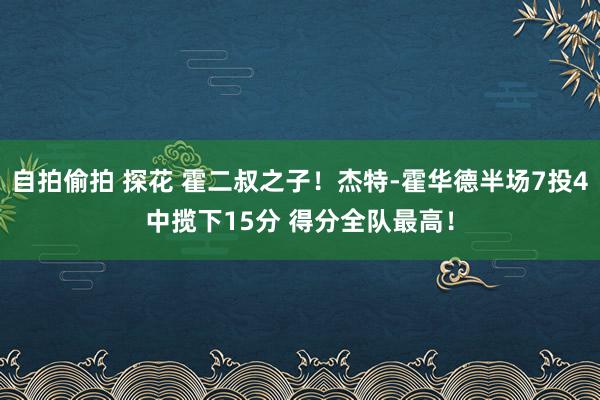 自拍偷拍 探花 霍二叔之子！杰特-霍华德半场7投4中揽下15分 得分全队最高！