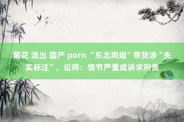 菊花 流出 国产 porn “东北雨姐”带货涉“失实标注”，讼师：情节严重或讲求刑责