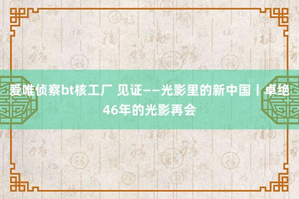 爰唯侦察bt核工厂 见证——光影里的新中国丨卓绝46年的光影再会