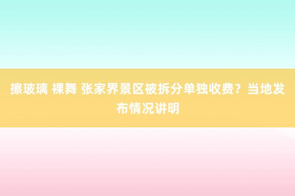 擦玻璃 裸舞 张家界景区被拆分单独收费？当地发布情况讲明