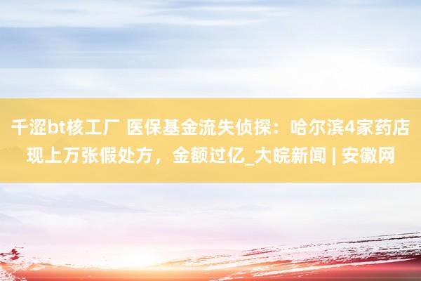 千涩bt核工厂 医保基金流失侦探：哈尔滨4家药店现上万张假处方，金额过亿_大皖新闻 | 安徽网