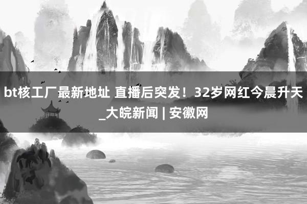 bt核工厂最新地址 直播后突发！32岁网红今晨升天_大皖新闻 | 安徽网