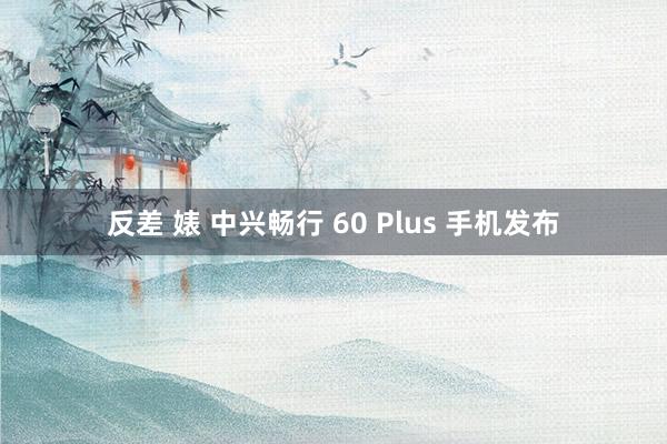 反差 婊 中兴畅行 60 Plus 手机发布