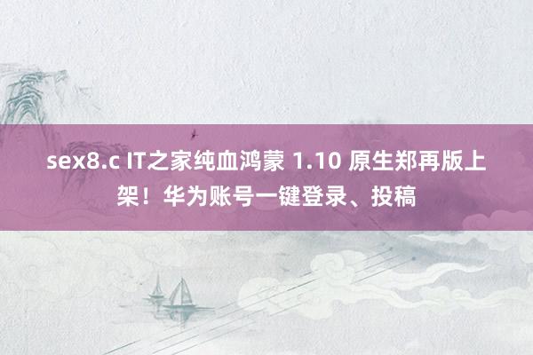 sex8.c IT之家纯血鸿蒙 1.10 原生郑再版上架！华为账号一键登录、投稿