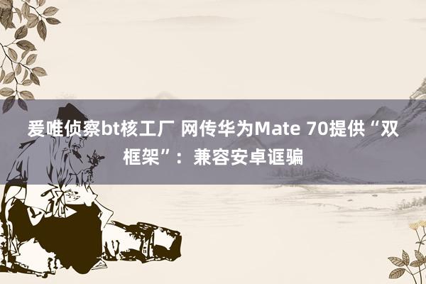 爰唯侦察bt核工厂 网传华为Mate 70提供“双框架”：兼容安卓诓骗