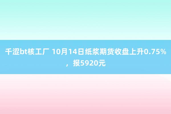 千涩bt核工厂 10月14日纸浆期货收盘上升0.75%，报5920元