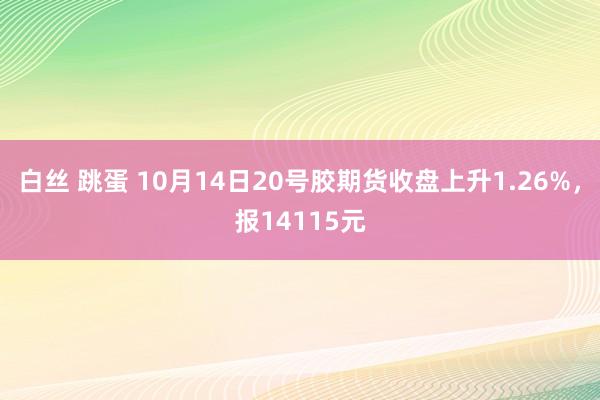 白丝 跳蛋 10月14日20号胶期货收盘上升1.26%，报14115元